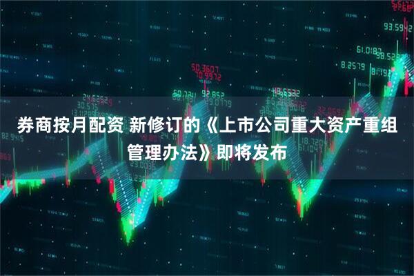 券商按月配资 新修订的《上市公司重大资产重组管理办法》即将发布