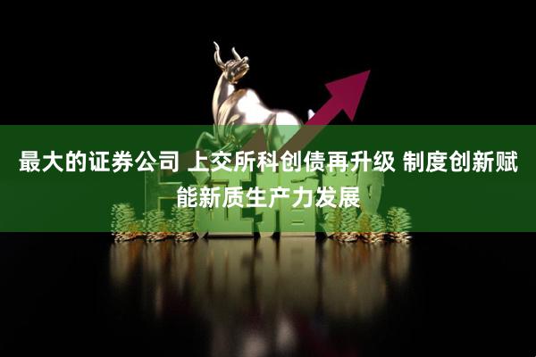 最大的证券公司 上交所科创债再升级 制度创新赋能新质生产力发展