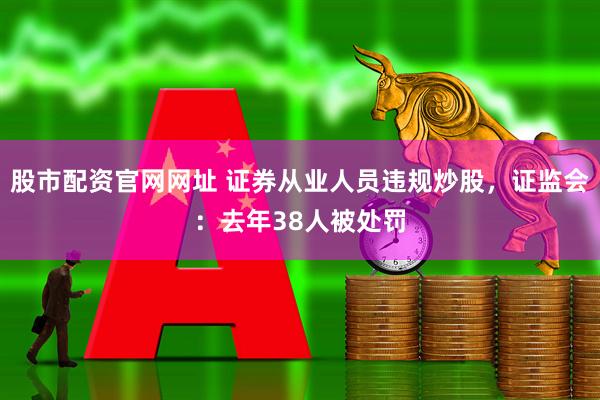 股市配资官网网址 证券从业人员违规炒股，证监会：去年38人被处罚