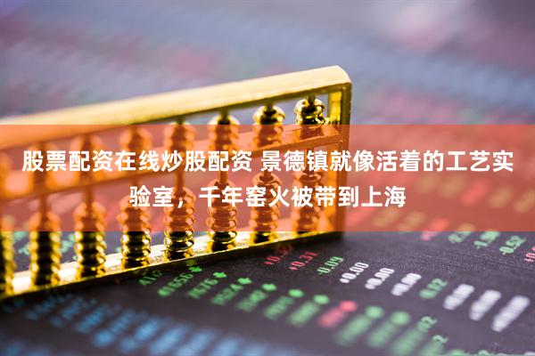 股票配资在线炒股配资 景德镇就像活着的工艺实验室，千年窑火被带到上海