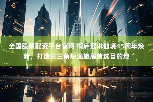 全国股票配资平台官网 桐庐瑶琳仙境45周年焕新，打造长三角短途旅居首选目的地