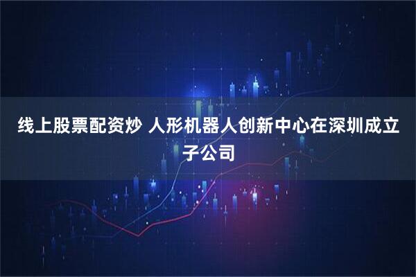 线上股票配资炒 人形机器人创新中心在深圳成立子公司