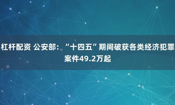 杠杆配资 公安部：“十四五”期间破获各类经济犯罪案件49.2万起