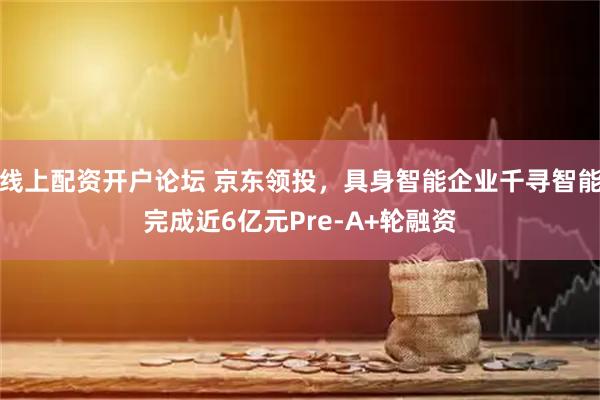 线上配资开户论坛 京东领投，具身智能企业千寻智能完成近6亿元Pre-A+轮融资