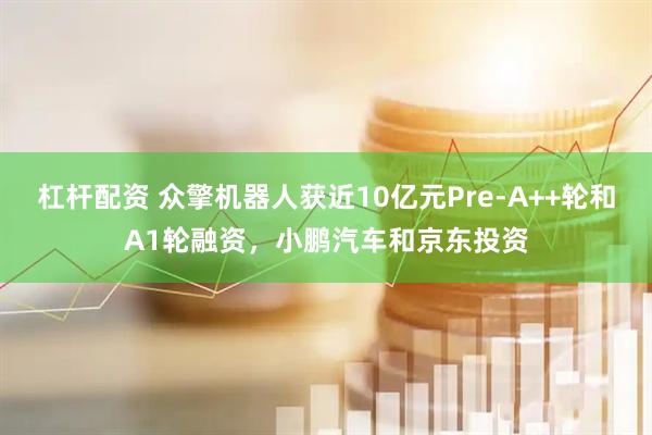杠杆配资 众擎机器人获近10亿元Pre-A++轮和A1轮融资，小鹏汽车和京东投资