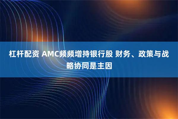 杠杆配资 AMC频频增持银行股 财务、政策与战略协同是主因