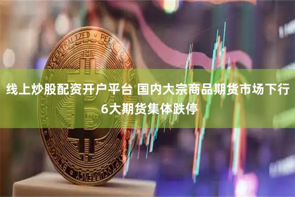 线上炒股配资开户平台 国内大宗商品期货市场下行 6大期货集体跌停