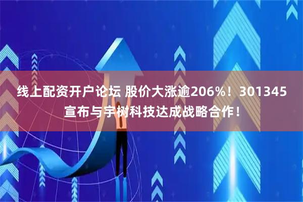 线上配资开户论坛 股价大涨逾206%！301345宣布与宇树科技达成战略合作！