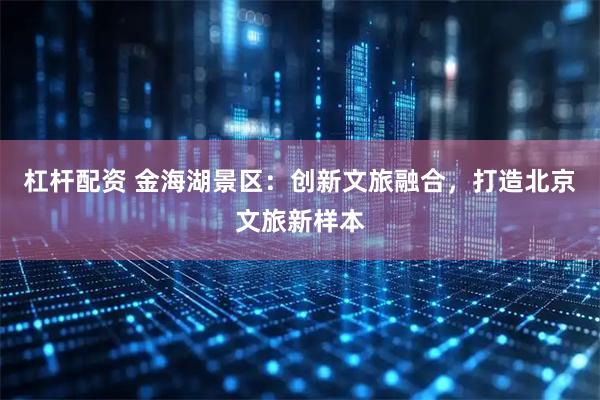 杠杆配资 金海湖景区：创新文旅融合，打造北京文旅新样本