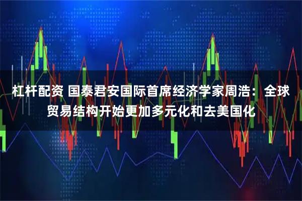 杠杆配资 国泰君安国际首席经济学家周浩:全球贸易结构开始更加多元化和去美国化