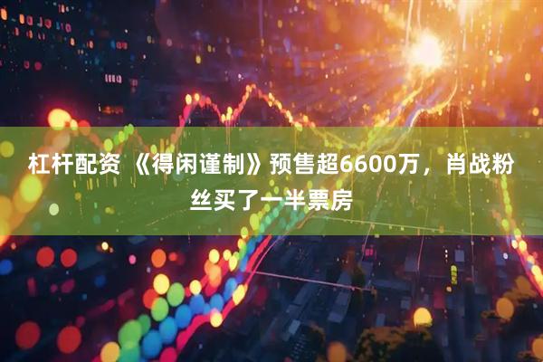 杠杆配资 《得闲谨制》预售超6600万,肖战粉丝买了一半票房