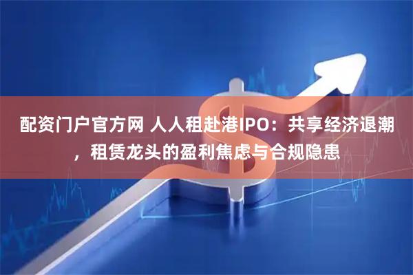 配资门户官方网 人人租赴港IPO：共享经济退潮，租赁龙头的盈利焦虑与合规隐患