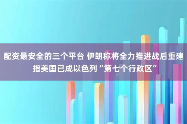 配资最安全的三个平台 伊朗称将全力推进战后重建 指美国已成以色列“第七个行政区”