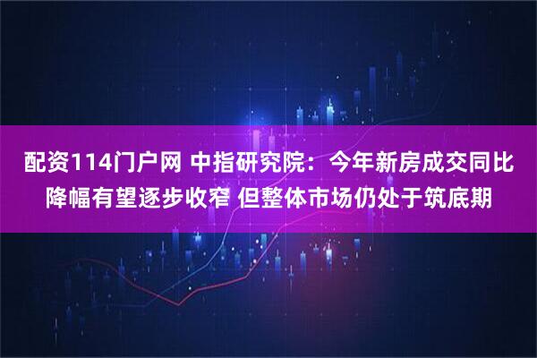 配资114门户网 中指研究院：今年新房成交同比降幅有望逐步收窄 但整体市场仍处于筑底期
