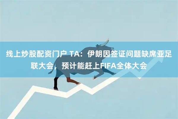 线上炒股配资门户 TA：伊朗因签证问题缺席亚足联大会，预计能赶上FIFA全体大会