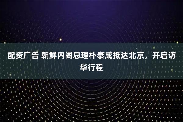 配资广告 朝鲜内阁总理朴泰成抵达北京，开启访华行程