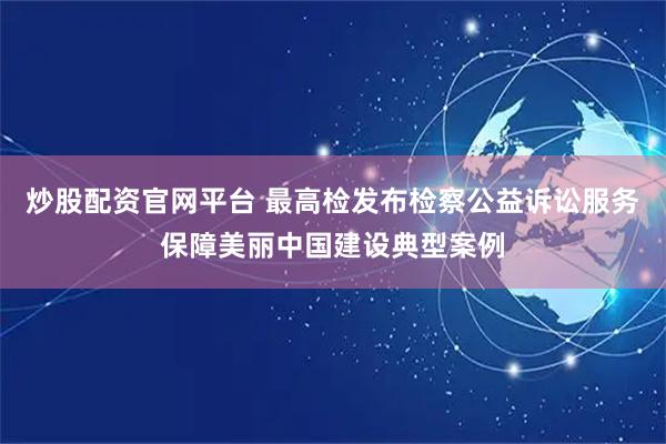炒股配资官网平台 最高检发布检察公益诉讼服务保障美丽中国建设典型案例