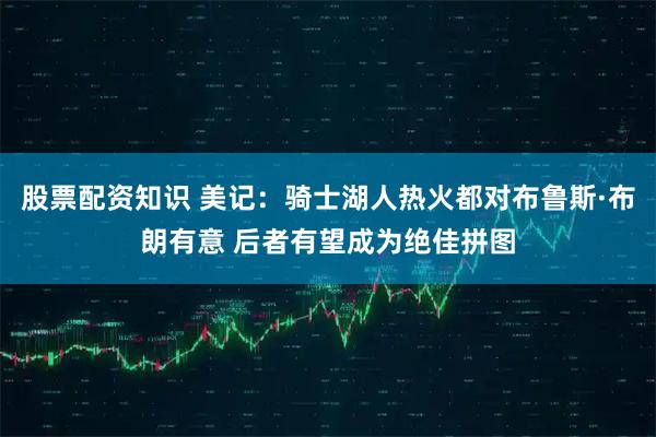 股票配资知识 美记：骑士湖人热火都对布鲁斯·布朗有意 后者有望成为绝佳拼图